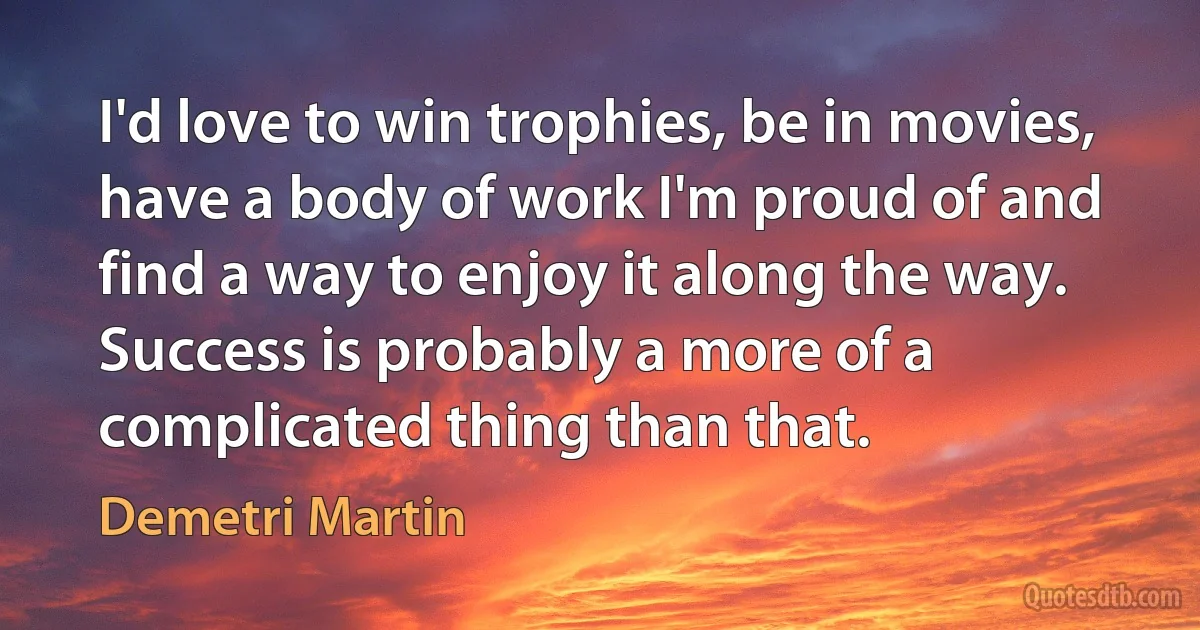 I'd love to win trophies, be in movies, have a body of work I'm proud of and find a way to enjoy it along the way. Success is probably a more of a complicated thing than that. (Demetri Martin)