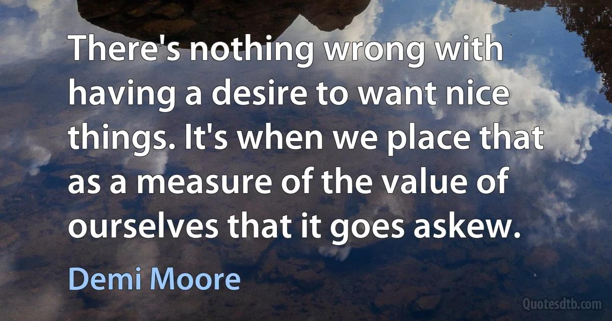 There's nothing wrong with having a desire to want nice things. It's when we place that as a measure of the value of ourselves that it goes askew. (Demi Moore)