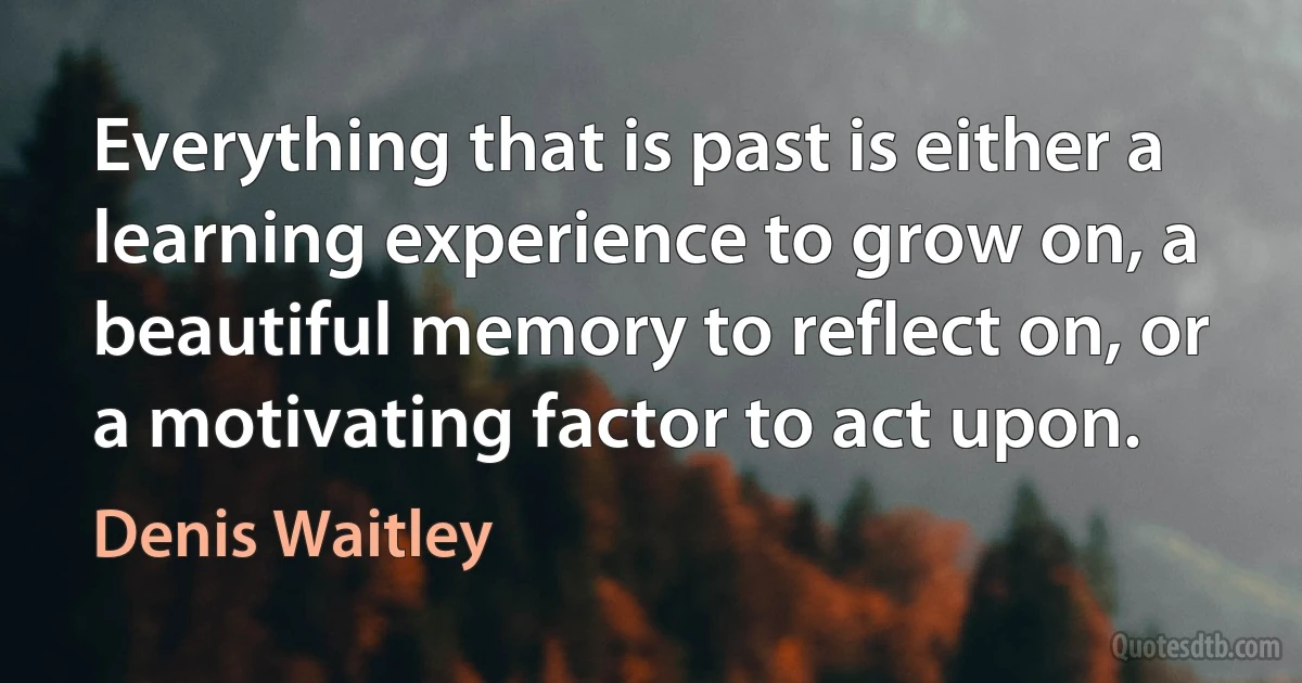 Everything that is past is either a learning experience to grow on, a beautiful memory to reflect on, or a motivating factor to act upon. (Denis Waitley)