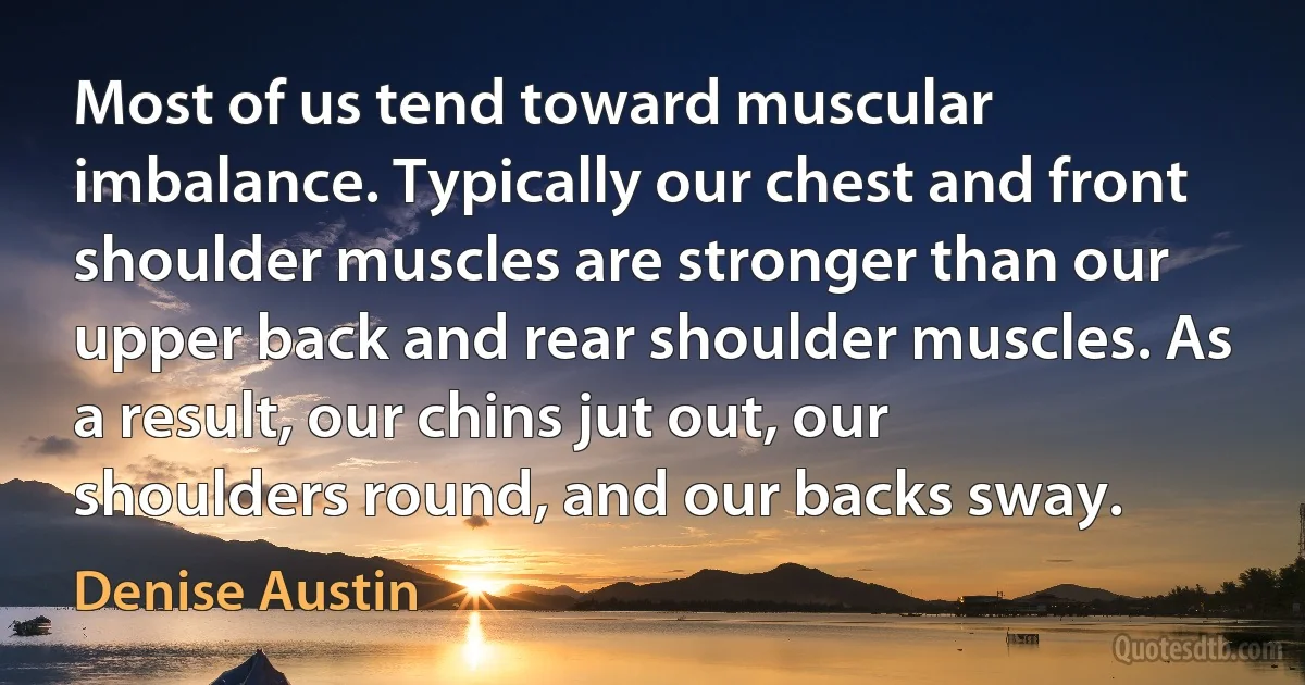 Most of us tend toward muscular imbalance. Typically our chest and front shoulder muscles are stronger than our upper back and rear shoulder muscles. As a result, our chins jut out, our shoulders round, and our backs sway. (Denise Austin)