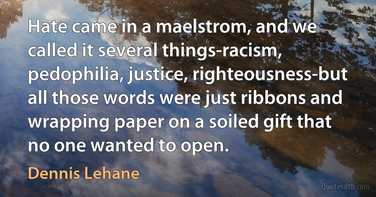 Hate came in a maelstrom, and we called it several things-racism, pedophilia, justice, righteousness-but all those words were just ribbons and wrapping paper on a soiled gift that no one wanted to open. (Dennis Lehane)