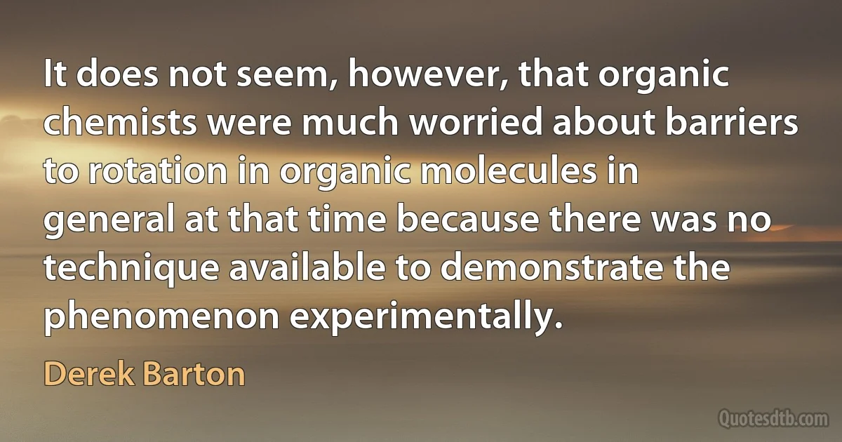 It does not seem, however, that organic chemists were much worried about barriers to rotation in organic molecules in general at that time because there was no technique available to demonstrate the phenomenon experimentally. (Derek Barton)