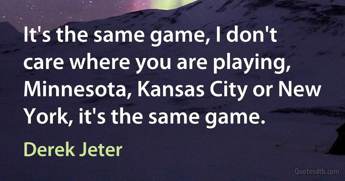 It's the same game, I don't care where you are playing, Minnesota, Kansas City or New York, it's the same game. (Derek Jeter)