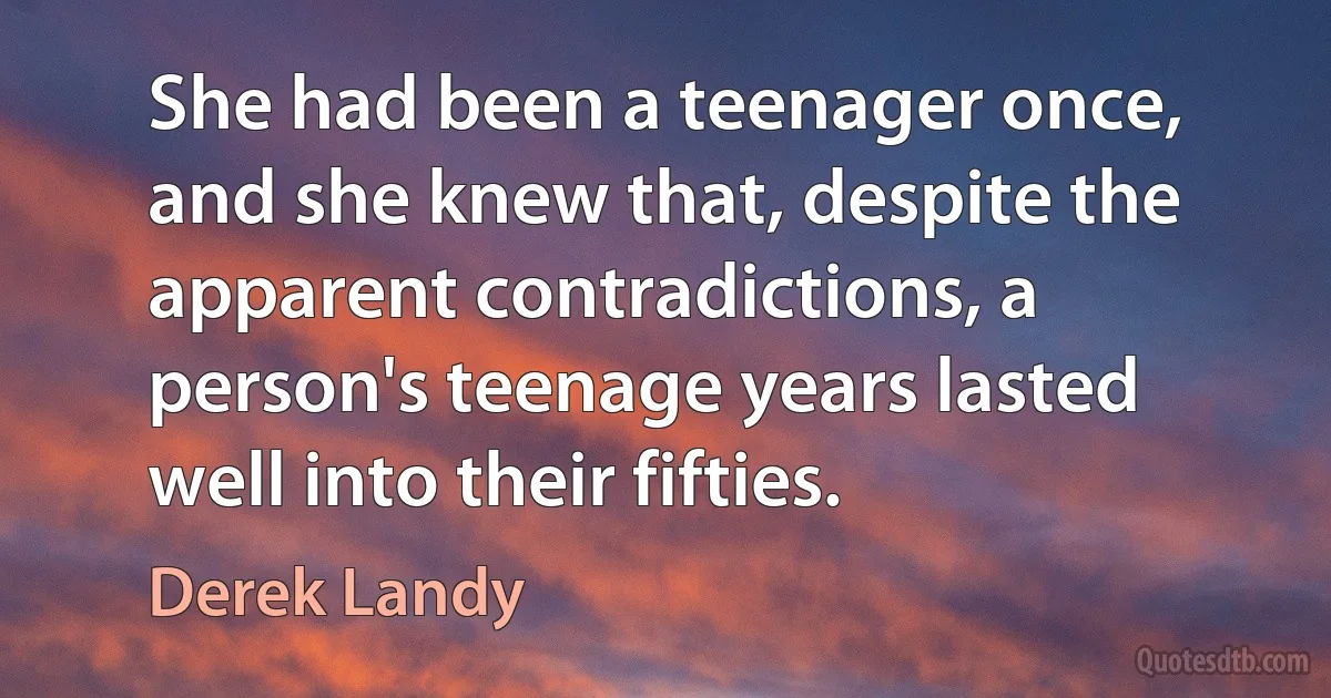 She had been a teenager once, and she knew that, despite the apparent contradictions, a person's teenage years lasted well into their fifties. (Derek Landy)