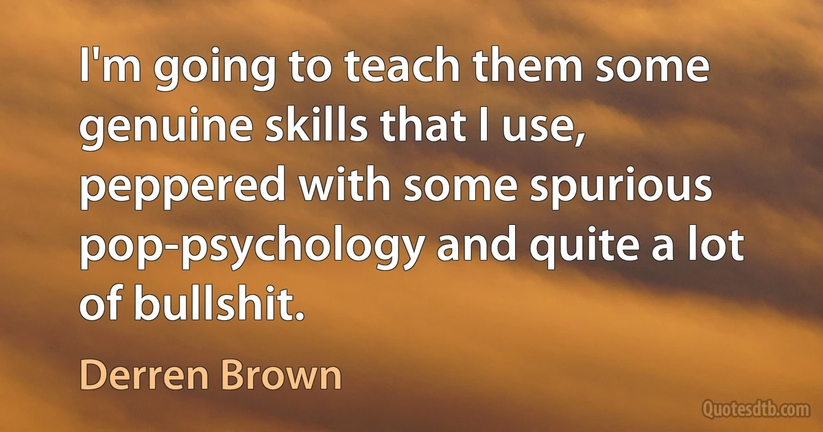 I'm going to teach them some genuine skills that I use, peppered with some spurious pop-psychology and quite a lot of bullshit. (Derren Brown)