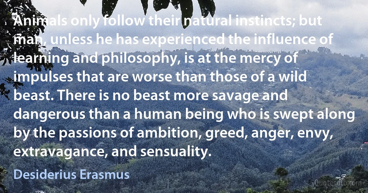 Animals only follow their natural instincts; but man, unless he has experienced the influence of learning and philosophy, is at the mercy of impulses that are worse than those of a wild beast. There is no beast more savage and dangerous than a human being who is swept along by the passions of ambition, greed, anger, envy, extravagance, and sensuality. (Desiderius Erasmus)