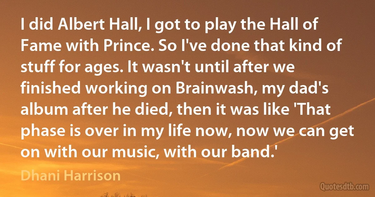 I did Albert Hall, I got to play the Hall of Fame with Prince. So I've done that kind of stuff for ages. It wasn't until after we finished working on Brainwash, my dad's album after he died, then it was like 'That phase is over in my life now, now we can get on with our music, with our band.' (Dhani Harrison)