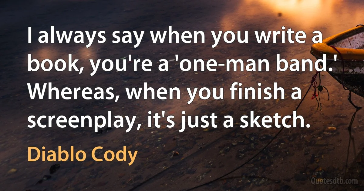 I always say when you write a book, you're a 'one-man band.' Whereas, when you finish a screenplay, it's just a sketch. (Diablo Cody)