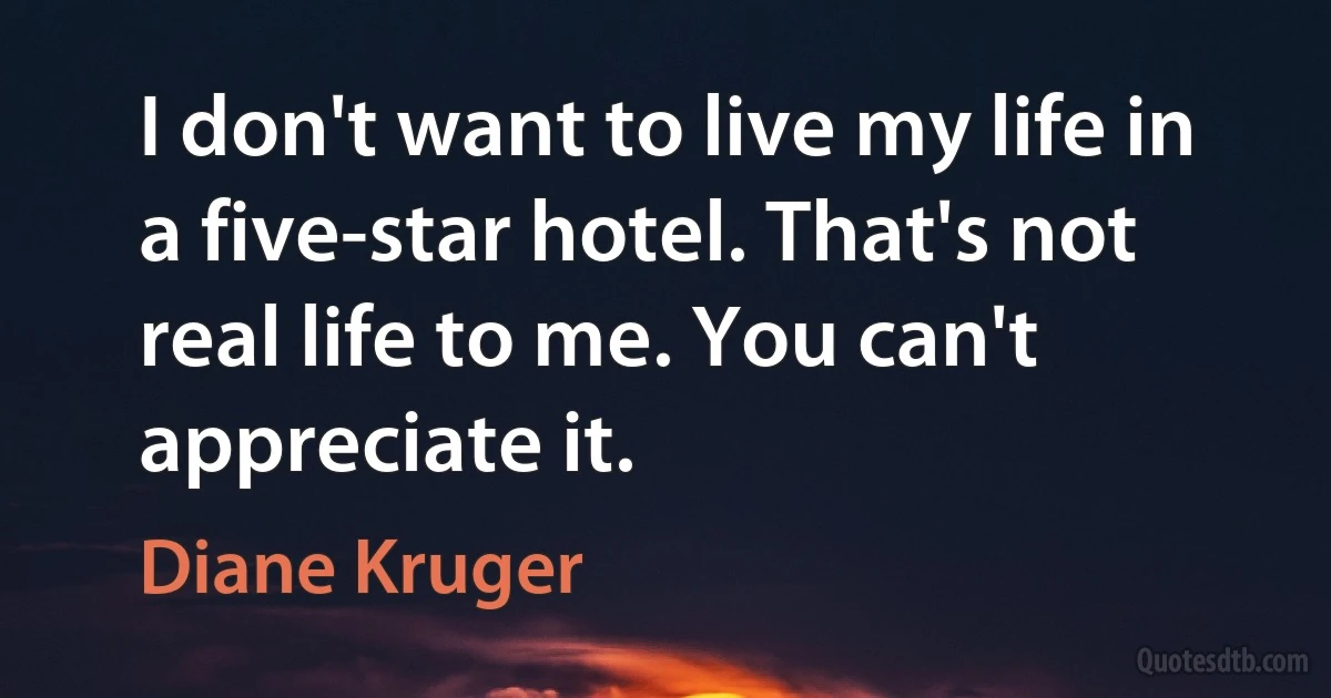 I don't want to live my life in a five-star hotel. That's not real life to me. You can't appreciate it. (Diane Kruger)