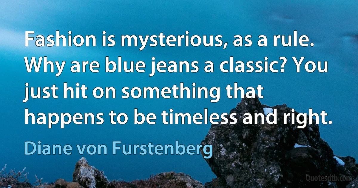 Fashion is mysterious, as a rule. Why are blue jeans a classic? You just hit on something that happens to be timeless and right. (Diane von Furstenberg)