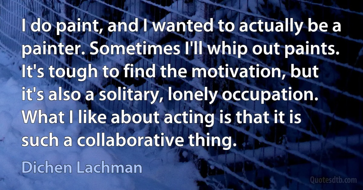 I do paint, and I wanted to actually be a painter. Sometimes I'll whip out paints. It's tough to find the motivation, but it's also a solitary, lonely occupation. What I like about acting is that it is such a collaborative thing. (Dichen Lachman)