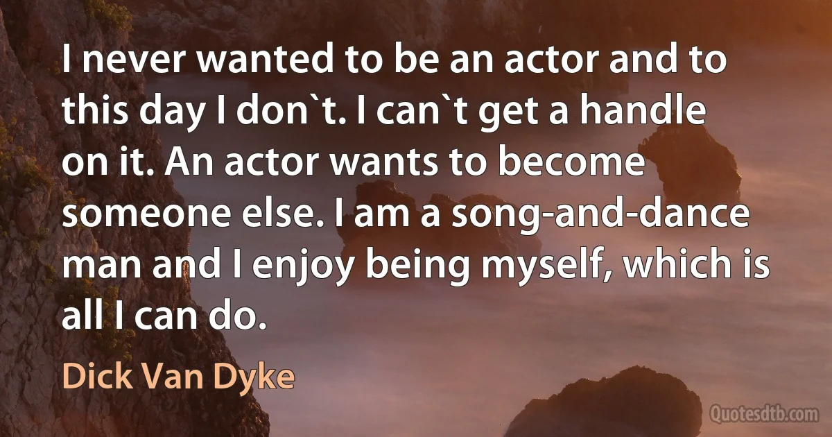 I never wanted to be an actor and to this day I don`t. I can`t get a handle on it. An actor wants to become someone else. I am a song-and-dance man and I enjoy being myself, which is all I can do. (Dick Van Dyke)