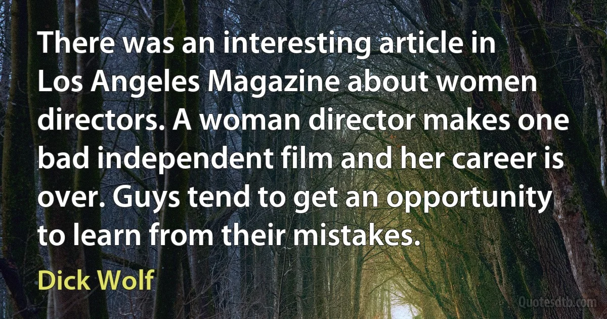 There was an interesting article in Los Angeles Magazine about women directors. A woman director makes one bad independent film and her career is over. Guys tend to get an opportunity to learn from their mistakes. (Dick Wolf)