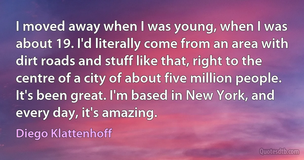 I moved away when I was young, when I was about 19. I'd literally come from an area with dirt roads and stuff like that, right to the centre of a city of about five million people. It's been great. I'm based in New York, and every day, it's amazing. (Diego Klattenhoff)