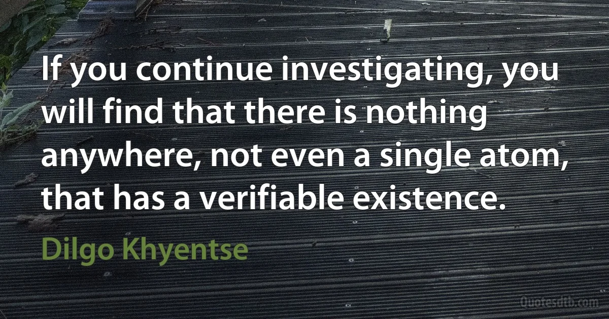 If you continue investigating, you will find that there is nothing anywhere, not even a single atom, that has a verifiable existence. (Dilgo Khyentse)