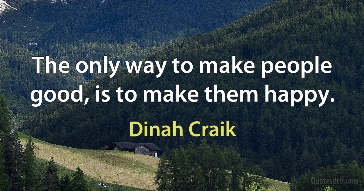 The only way to make people good, is to make them happy. (Dinah Craik)