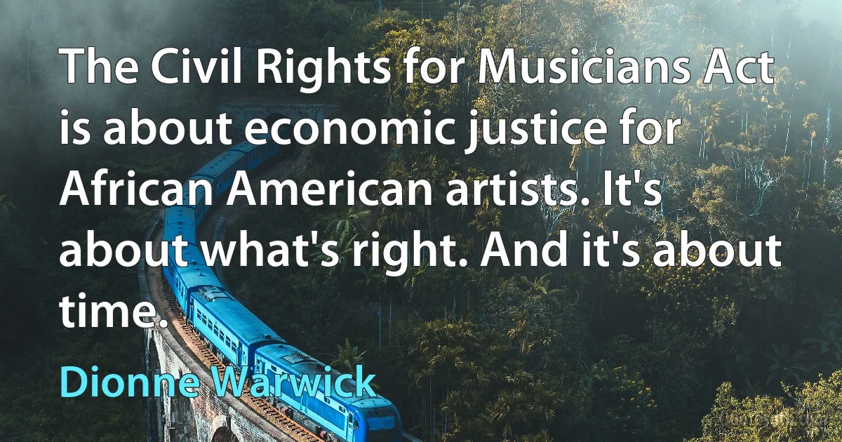 The Civil Rights for Musicians Act is about economic justice for African American artists. It's about what's right. And it's about time. (Dionne Warwick)