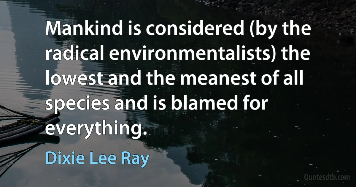 Mankind is considered (by the radical environmentalists) the lowest and the meanest of all species and is blamed for everything. (Dixie Lee Ray)