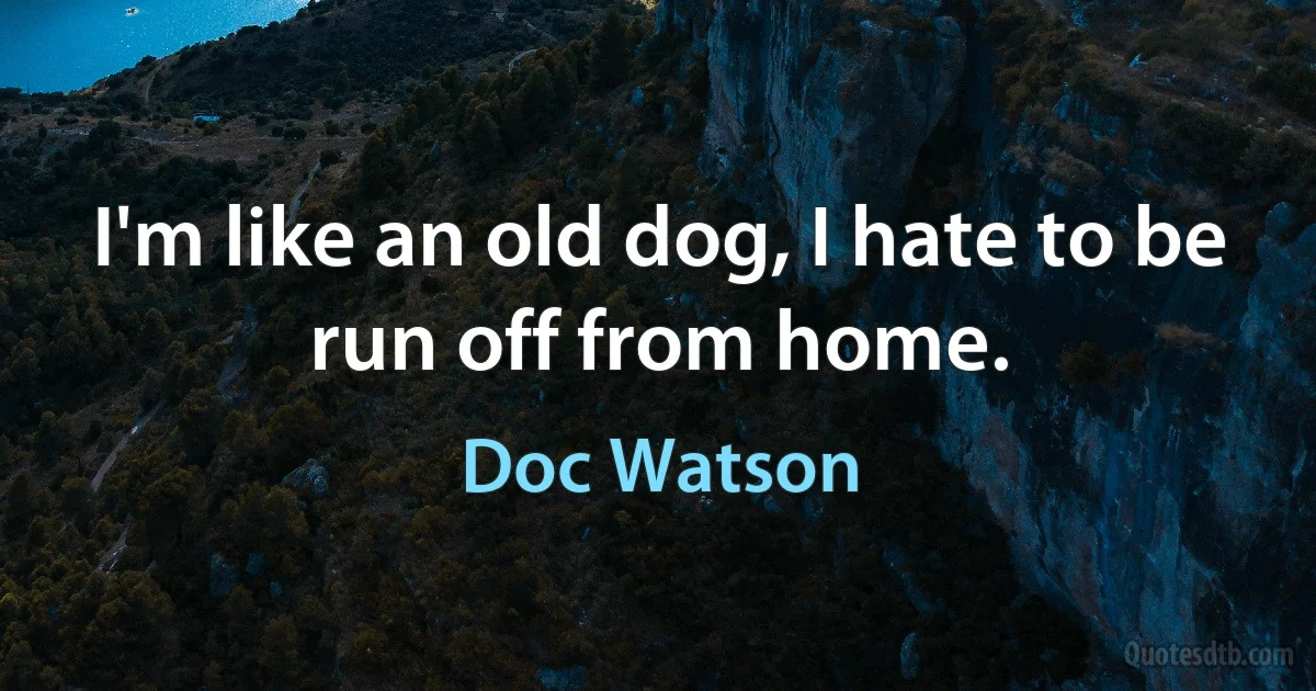 I'm like an old dog, I hate to be run off from home. (Doc Watson)