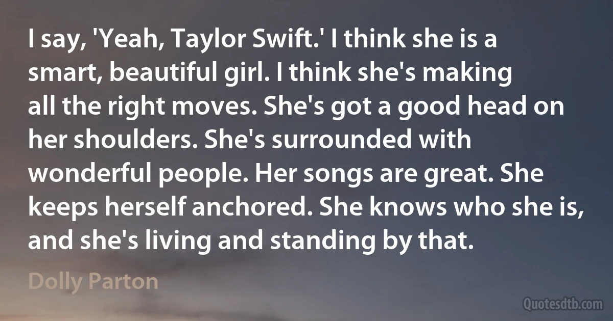 I say, 'Yeah, Taylor Swift.' I think she is a smart, beautiful girl. I think she's making all the right moves. She's got a good head on her shoulders. She's surrounded with wonderful people. Her songs are great. She keeps herself anchored. She knows who she is, and she's living and standing by that. (Dolly Parton)