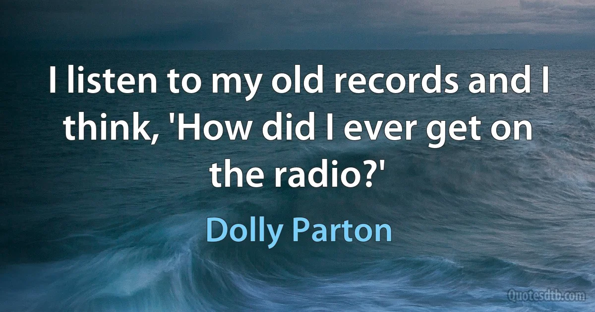 I listen to my old records and I think, 'How did I ever get on the radio?' (Dolly Parton)