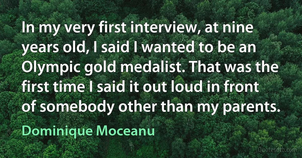 In my very first interview, at nine years old, I said I wanted to be an Olympic gold medalist. That was the first time I said it out loud in front of somebody other than my parents. (Dominique Moceanu)