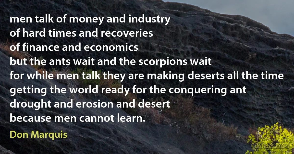 men talk of money and industry
of hard times and recoveries
of finance and economics
but the ants wait and the scorpions wait
for while men talk they are making deserts all the time
getting the world ready for the conquering ant
drought and erosion and desert
because men cannot learn. (Don Marquis)