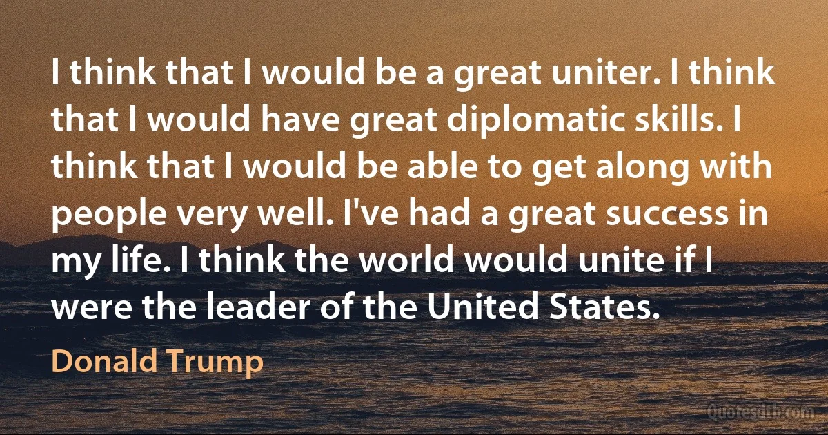 I think that I would be a great uniter. I think that I would have great diplomatic skills. I think that I would be able to get along with people very well. I've had a great success in my life. I think the world would unite if I were the leader of the United States. (Donald Trump)