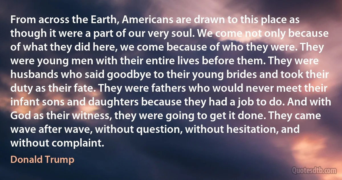 From across the Earth, Americans are drawn to this place as though it were a part of our very soul. We come not only because of what they did here, we come because of who they were. They were young men with their entire lives before them. They were husbands who said goodbye to their young brides and took their duty as their fate. They were fathers who would never meet their infant sons and daughters because they had a job to do. And with God as their witness, they were going to get it done. They came wave after wave, without question, without hesitation, and without complaint. (Donald Trump)