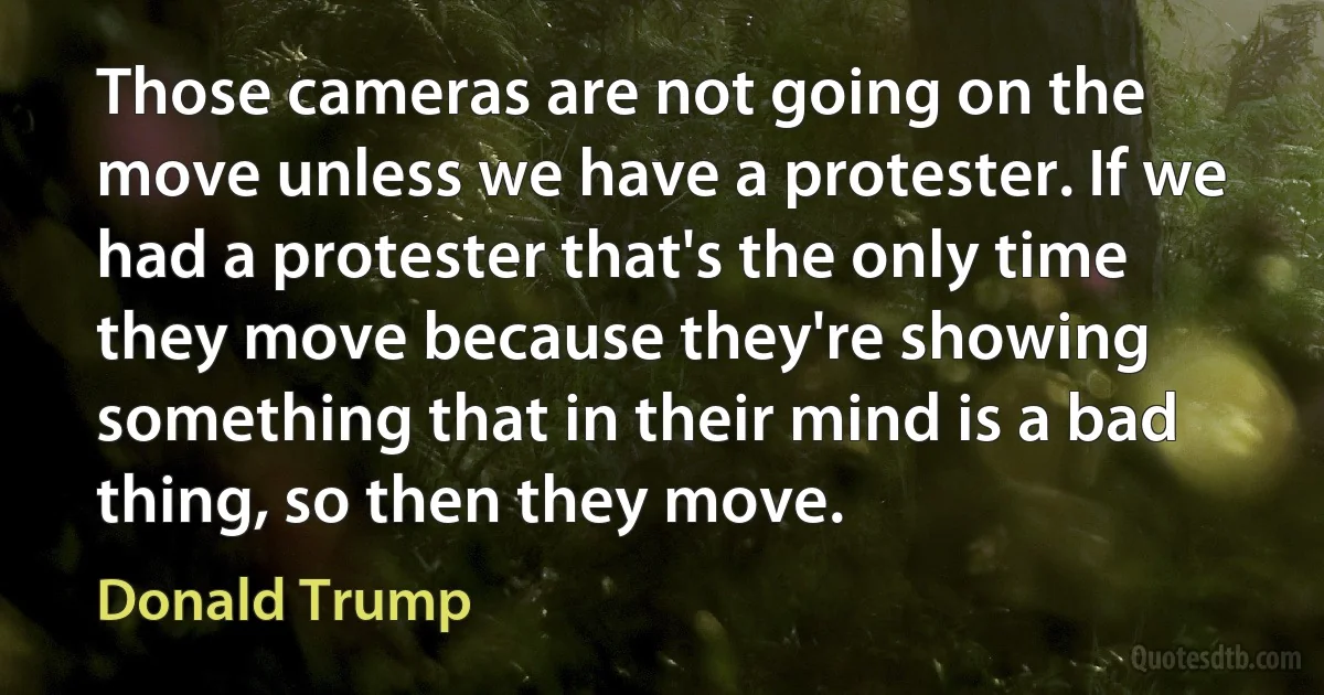 Those cameras are not going on the move unless we have a protester. If we had a protester that's the only time they move because they're showing something that in their mind is a bad thing, so then they move. (Donald Trump)