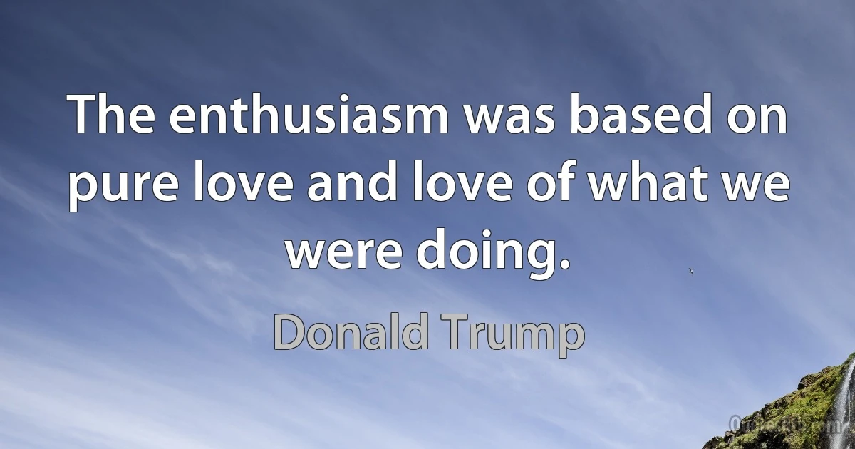 The enthusiasm was based on pure love and love of what we were doing. (Donald Trump)