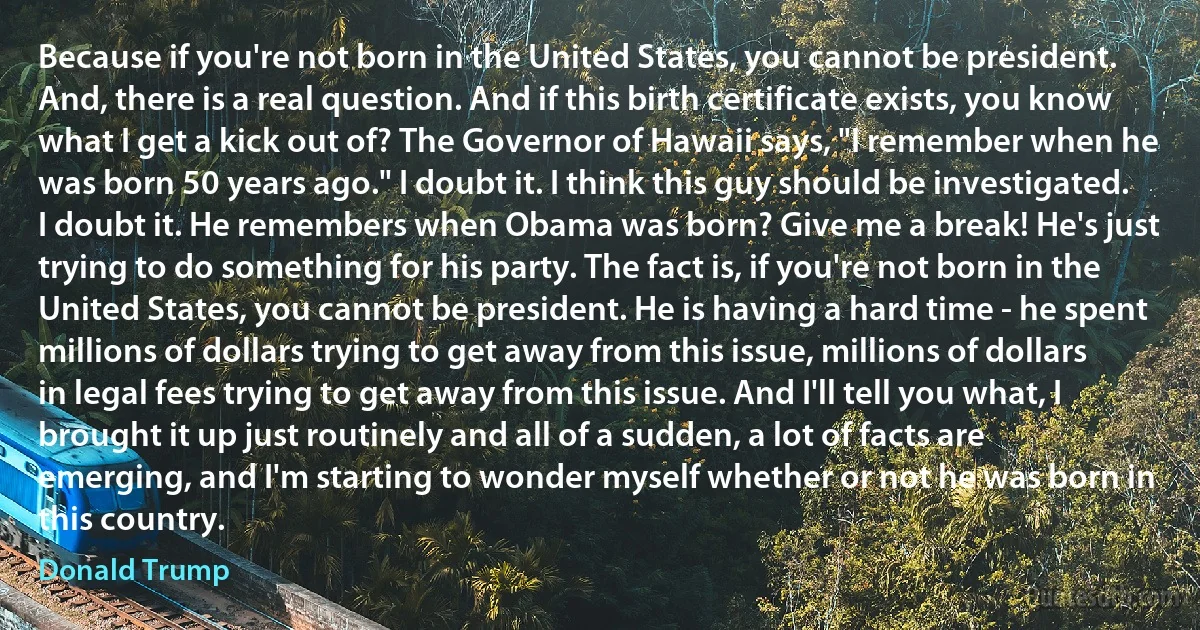 Because if you're not born in the United States, you cannot be president. And, there is a real question. And if this birth certificate exists, you know what I get a kick out of? The Governor of Hawaii says, "I remember when he was born 50 years ago." I doubt it. I think this guy should be investigated. I doubt it. He remembers when Obama was born? Give me a break! He's just trying to do something for his party. The fact is, if you're not born in the United States, you cannot be president. He is having a hard time - he spent millions of dollars trying to get away from this issue, millions of dollars in legal fees trying to get away from this issue. And I'll tell you what, I brought it up just routinely and all of a sudden, a lot of facts are emerging, and I'm starting to wonder myself whether or not he was born in this country. (Donald Trump)