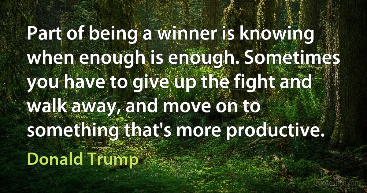 Part of being a winner is knowing when enough is enough. Sometimes you have to give up the fight and walk away, and move on to something that's more productive. (Donald Trump)