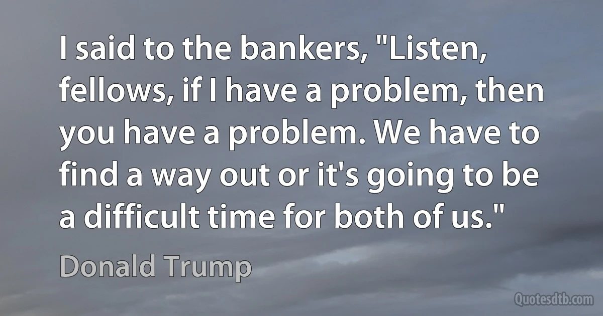 I said to the bankers, "Listen, fellows, if I have a problem, then you have a problem. We have to find a way out or it's going to be a difficult time for both of us." (Donald Trump)