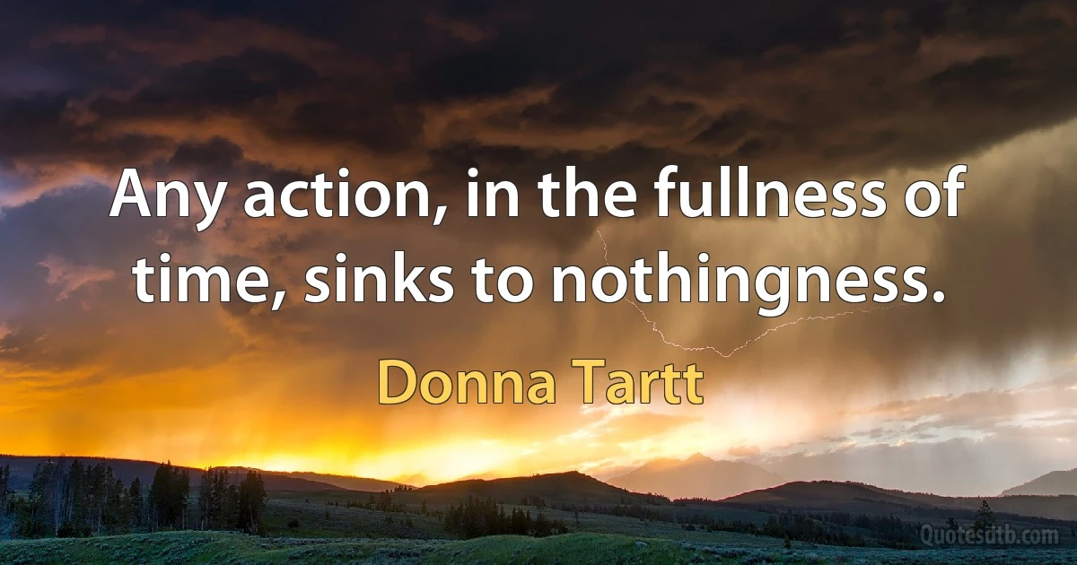 Any action, in the fullness of time, sinks to nothingness. (Donna Tartt)