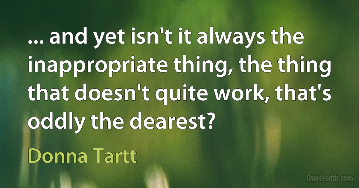 ... and yet isn't it always the inappropriate thing, the thing that doesn't quite work, that's oddly the dearest? (Donna Tartt)