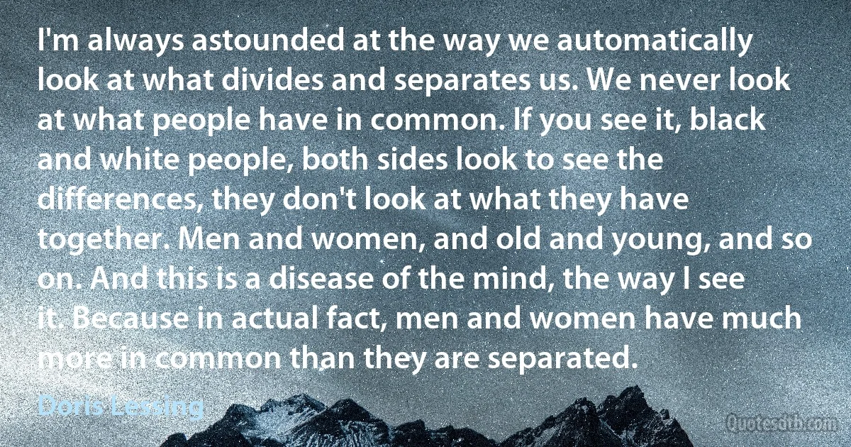 I'm always astounded at the way we automatically look at what divides and separates us. We never look at what people have in common. If you see it, black and white people, both sides look to see the differences, they don't look at what they have together. Men and women, and old and young, and so on. And this is a disease of the mind, the way I see it. Because in actual fact, men and women have much more in common than they are separated. (Doris Lessing)