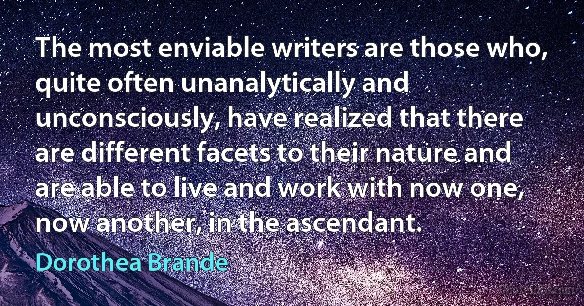 The most enviable writers are those who, quite often unanalytically and unconsciously, have realized that there are different facets to their nature and are able to live and work with now one, now another, in the ascendant. (Dorothea Brande)