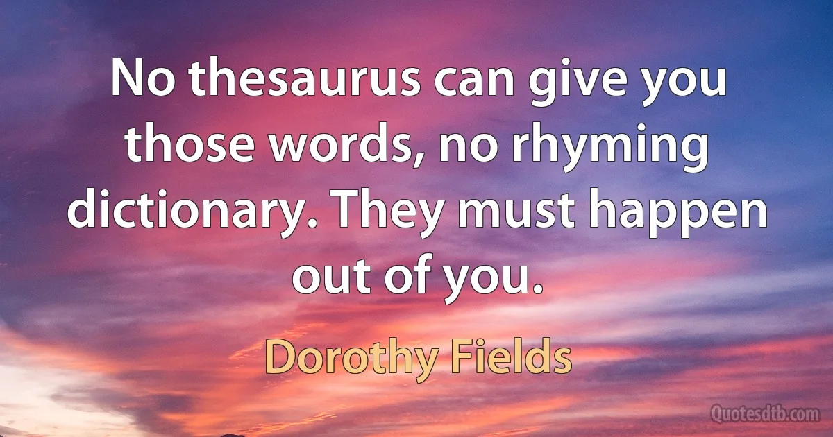 No thesaurus can give you those words, no rhyming dictionary. They must happen out of you. (Dorothy Fields)