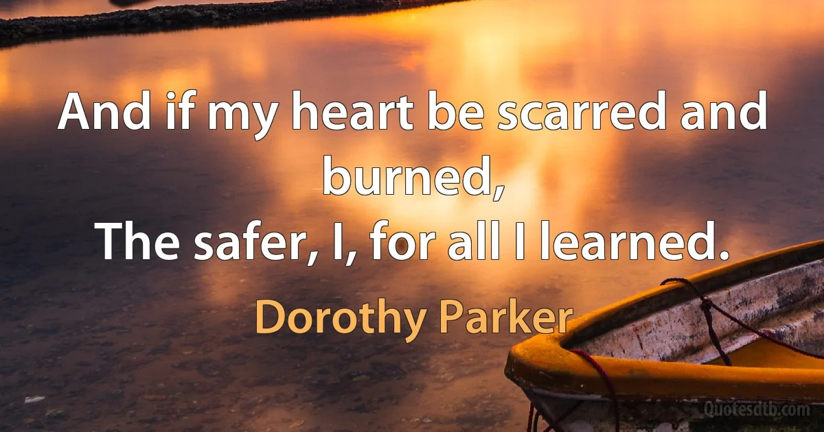 And if my heart be scarred and burned,
The safer, I, for all I learned. (Dorothy Parker)