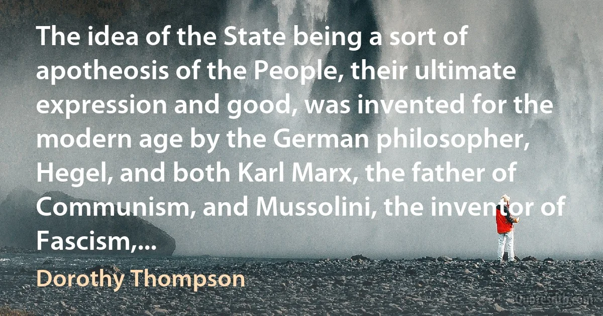 The idea of the State being a sort of apotheosis of the People, their ultimate expression and good, was invented for the modern age by the German philosopher, Hegel, and both Karl Marx, the father of Communism, and Mussolini, the inventor of Fascism,... (Dorothy Thompson)