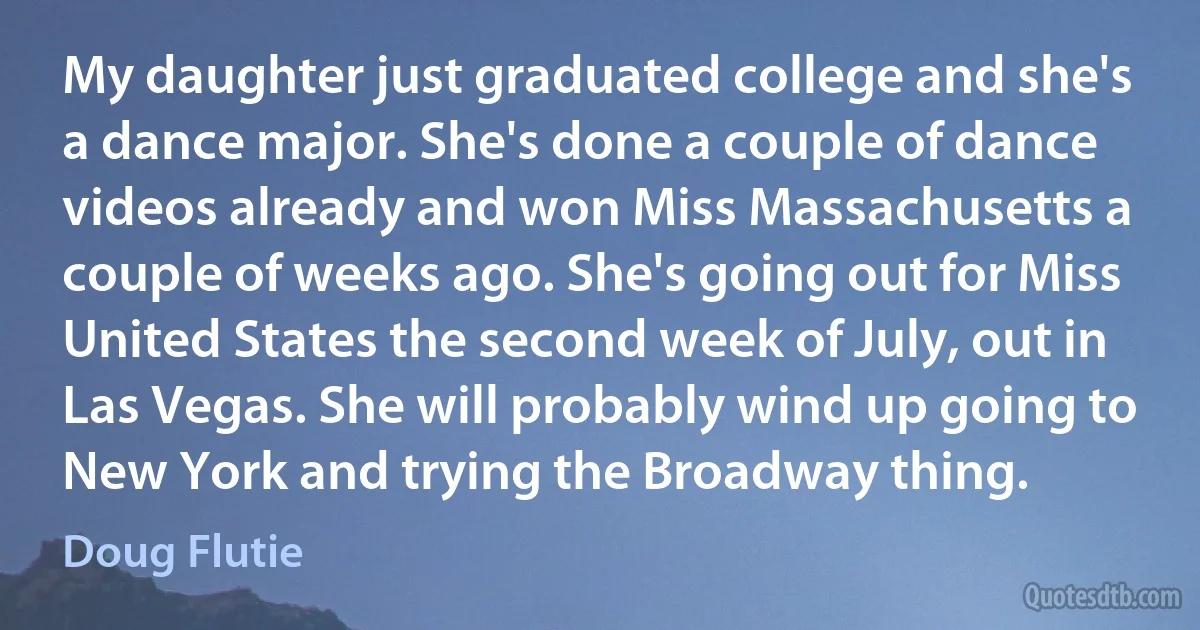 My daughter just graduated college and she's a dance major. She's done a couple of dance videos already and won Miss Massachusetts a couple of weeks ago. She's going out for Miss United States the second week of July, out in Las Vegas. She will probably wind up going to New York and trying the Broadway thing. (Doug Flutie)