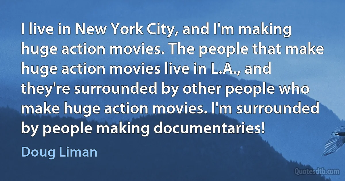 I live in New York City, and I'm making huge action movies. The people that make huge action movies live in L.A., and they're surrounded by other people who make huge action movies. I'm surrounded by people making documentaries! (Doug Liman)