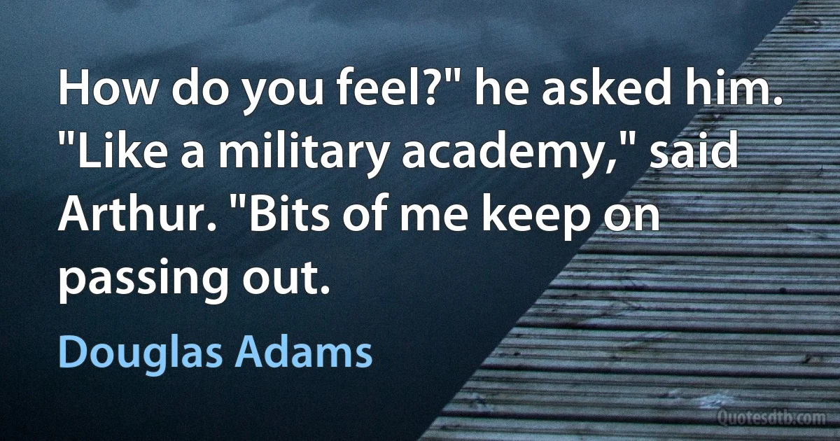 How do you feel?" he asked him.
"Like a military academy," said Arthur. "Bits of me keep on passing out. (Douglas Adams)