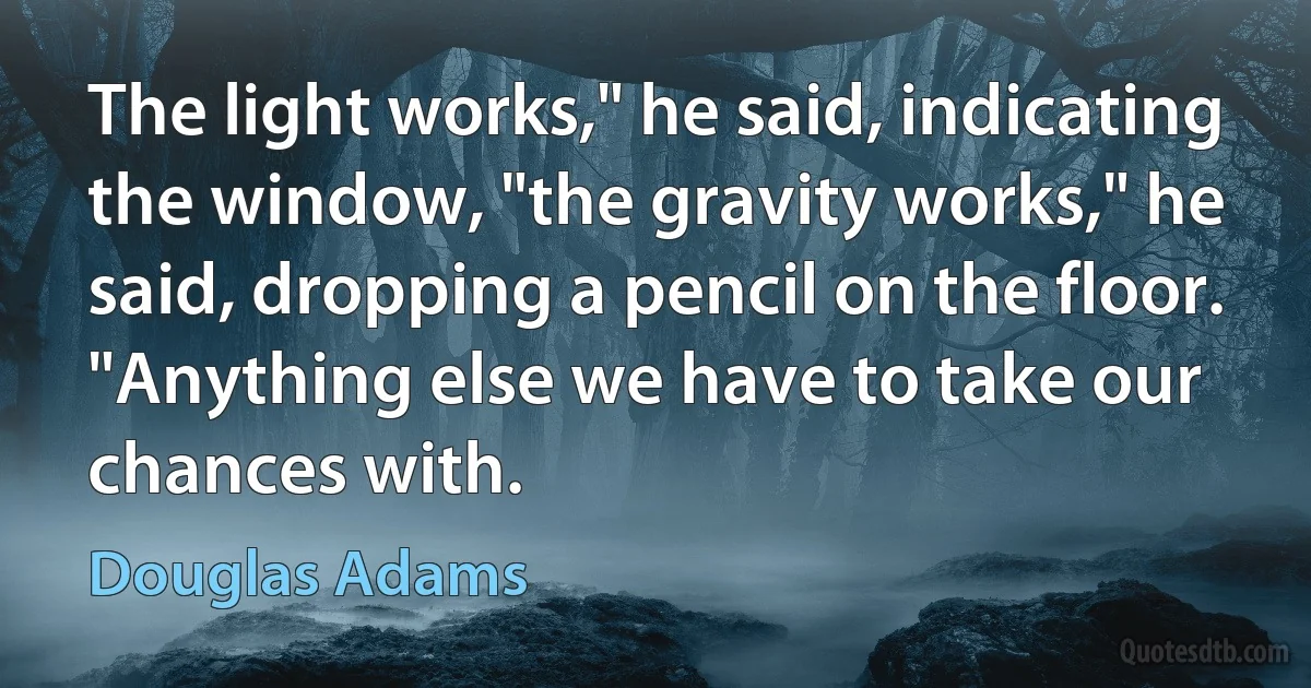 The light works," he said, indicating the window, "the gravity works," he said, dropping a pencil on the floor. "Anything else we have to take our chances with. (Douglas Adams)