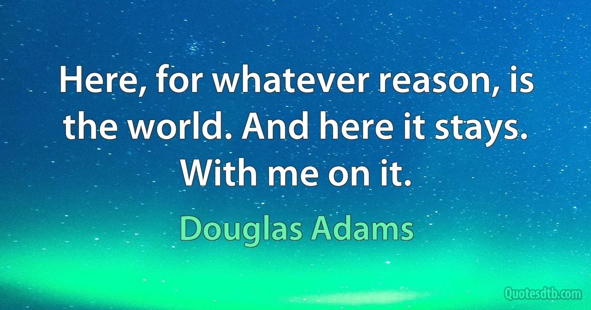 Here, for whatever reason, is the world. And here it stays. With me on it. (Douglas Adams)