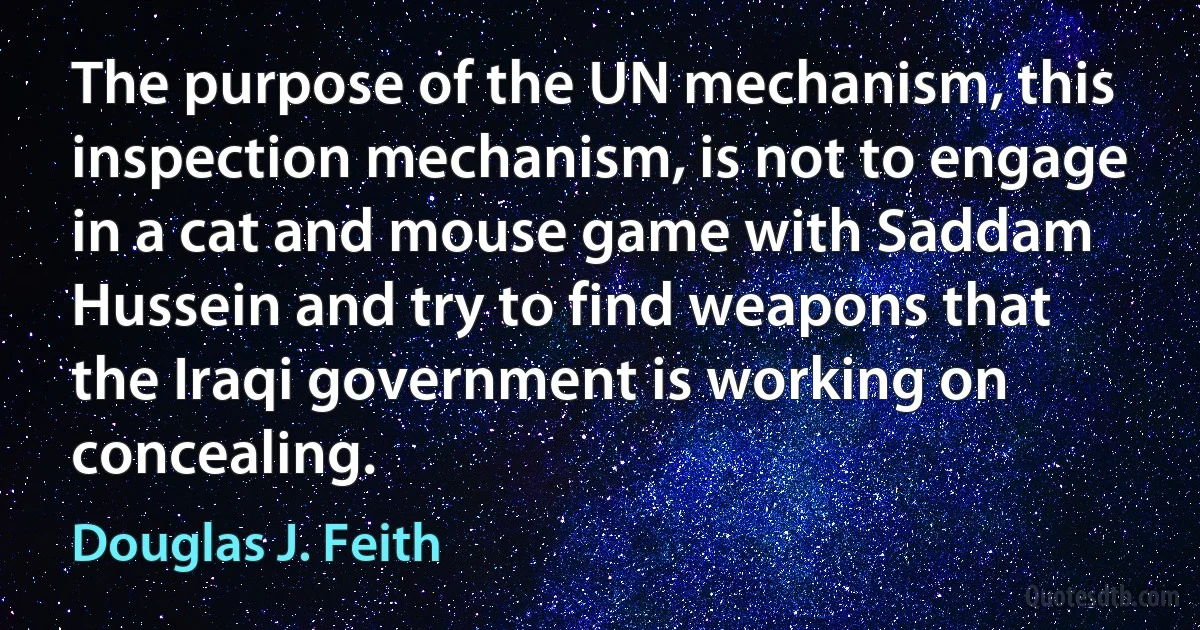 The purpose of the UN mechanism, this inspection mechanism, is not to engage in a cat and mouse game with Saddam Hussein and try to find weapons that the Iraqi government is working on concealing. (Douglas J. Feith)