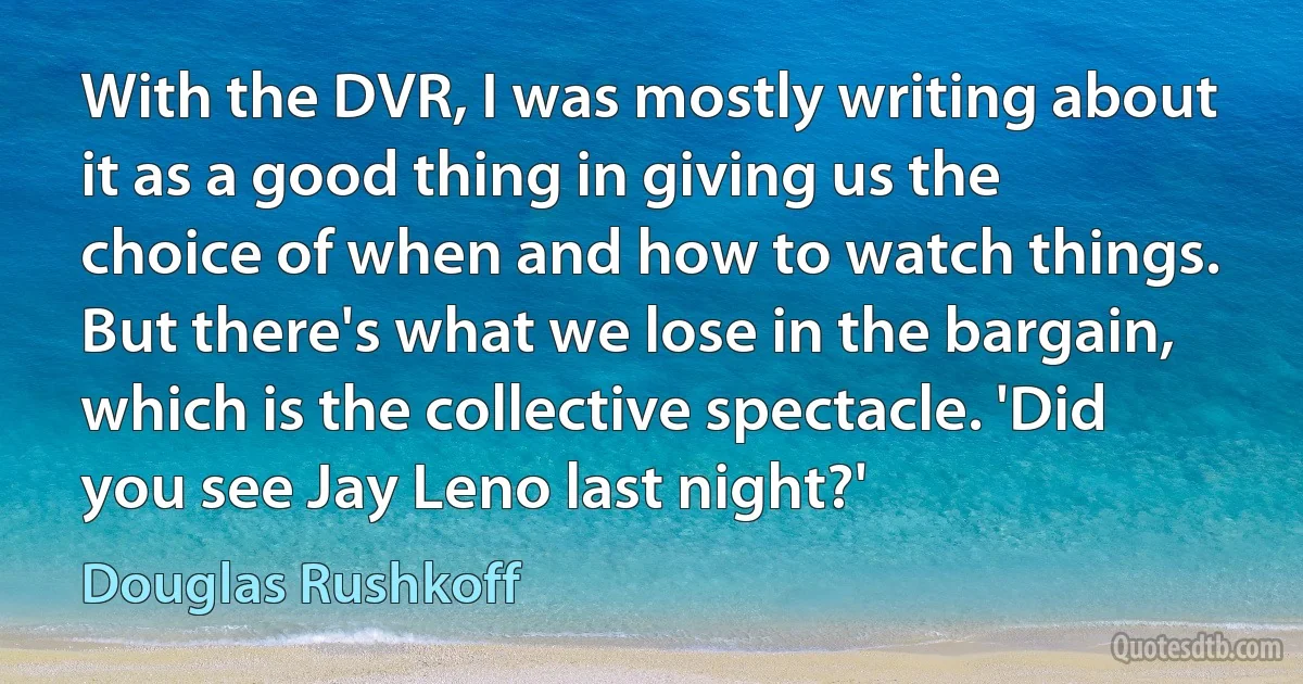 With the DVR, I was mostly writing about it as a good thing in giving us the choice of when and how to watch things. But there's what we lose in the bargain, which is the collective spectacle. 'Did you see Jay Leno last night?' (Douglas Rushkoff)