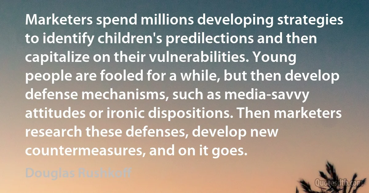 Marketers spend millions developing strategies to identify children's predilections and then capitalize on their vulnerabilities. Young people are fooled for a while, but then develop defense mechanisms, such as media-savvy attitudes or ironic dispositions. Then marketers research these defenses, develop new countermeasures, and on it goes. (Douglas Rushkoff)