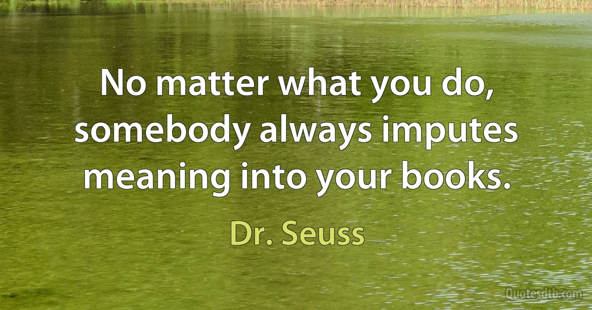 No matter what you do, somebody always imputes meaning into your books. (Dr. Seuss)